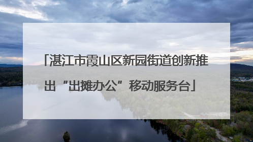 湛江市霞山区新园街道创新推出“出摊办公”移动服务台