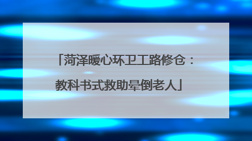 菏泽暖心环卫工路修仓：教科书式救助晕倒老人
