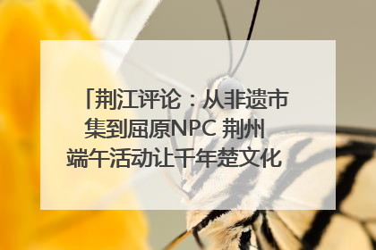 荆江评论：从非遗市集到屈原NPC 荆州端午活动让千年楚文化“破圈”生长