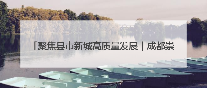 聚焦县市新城高质量发展｜成都崇州：2027年建成千亿经开区、2029年GDP突破750亿元
