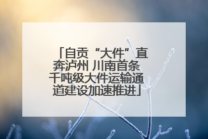 自贡“大件”直奔泸州 川南首条千吨级大件运输通道建设加速推进