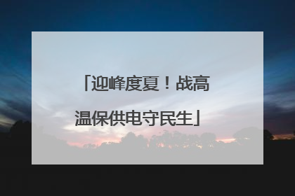 迎峰度夏！战高温保供电守民生