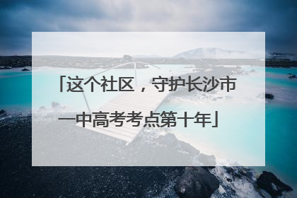 这个社区，守护长沙市一中高考考点第十年