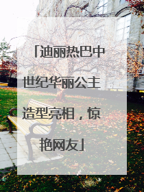 迪丽热巴中世纪华丽公主造型亮相，惊艳网友