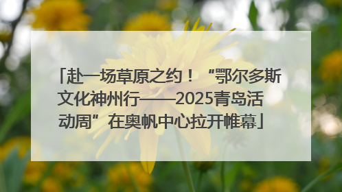 赴一场草原之约！“鄂尔多斯文化神州行——2025青岛活动周”在奥帆中心拉开帷幕