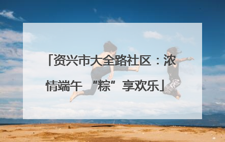 资兴市大全路社区：浓情端午 “粽”享欢乐