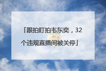 跟拍盯拍韦东奕，32个违规直播间被关停