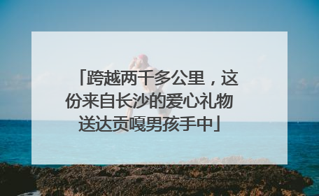 跨越两千多公里，这份来自长沙的爱心礼物送达贡嘎男孩手中