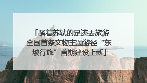 踏着苏轼的足迹去旅游 全国首条文物主题游径“东坡行旅”首期建设上新