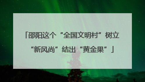邵阳这个“全国文明村”树立“新风尚”结出“黄金果”