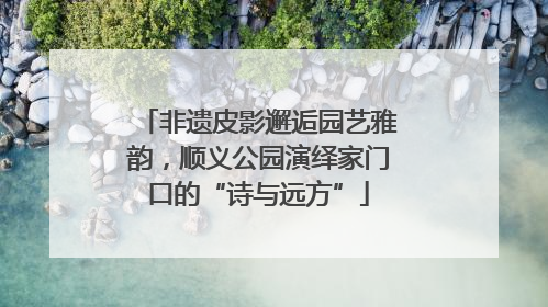 非遗皮影邂逅园艺雅韵，顺义公园演绎家门口的“诗与远方”