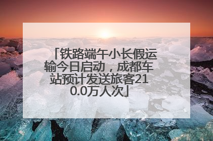 铁路端午小长假运输今日启动，成都车站预计发送旅客210.0万人次