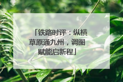 铁路时评：纵横草原通九州，调图赋能启新程