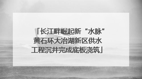 长江畔崛起新“水脉” 黄石环大冶湖新区供水工程沉井完成底板浇筑