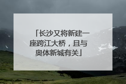 长沙又将新建一座跨江大桥，且与奥体新城有关