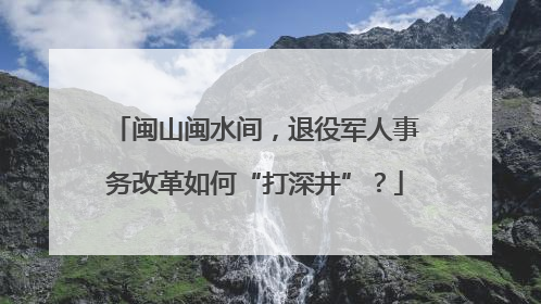 闽山闽水间，退役军人事务改革如何“打深井”？