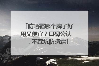 防晒霜哪个牌子好用又便宜？口碑公认，不踩坑防晒霜