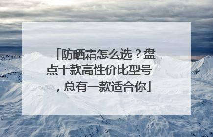 防晒霜怎么选？盘点十款高性价比型号，总有一款适合你