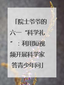院士爷爷的六一“科学礼”：利用短视频开展科学家答青少年问