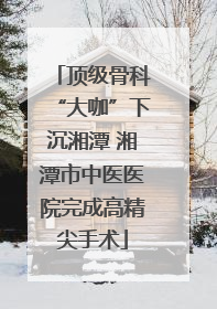 顶级骨科“大咖”下沉湘潭 湘潭市中医医院完成高精尖手术