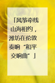 风筝牵线山海相约，潍坊在伦敦奏响“和平交响曲”