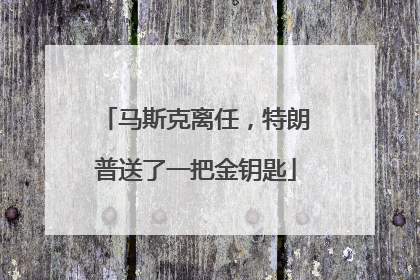 马斯克离任，特朗普送了一把金钥匙