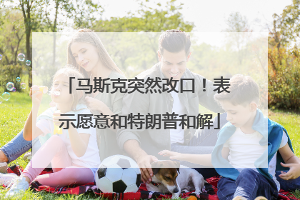 马斯克突然改口！表示愿意和特朗普和解