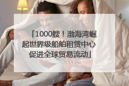 1000艘！渤海湾崛起世界级船舶租赁中心 促进全球贸易流动