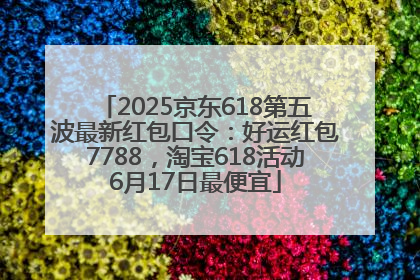 2025京东618第五波最新红包口令：好运红包7788，淘宝618活动6月17日最便宜