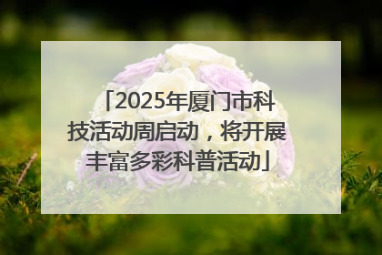 2025年厦门市科技活动周启动，将开展丰富多彩科普活动