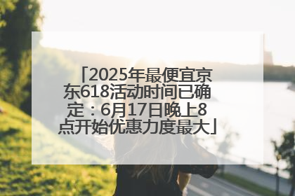 2025年最便宜京东618活动时间已确定：6月17日晚上8点开始优惠力度最大