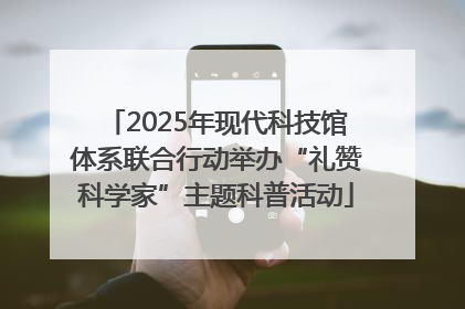 2025年现代科技馆体系联合行动举办“礼赞科学家”主题科普活动
