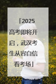 2025高考即将开启，武汉考生从容自信看考场