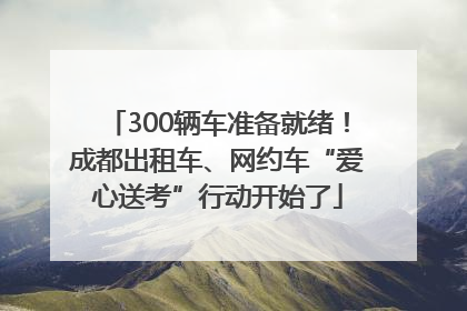 300辆车准备就绪！成都出租车、网约车“爱心送考”行动开始了