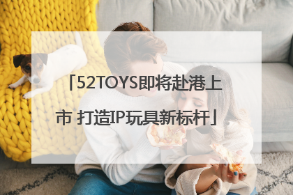 52TOYS即将赴港上市 打造IP玩具新标杆