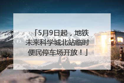 5月9日起，地铁未来科学城北站临时便民停车场开放！