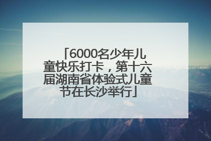 6000名少年儿童快乐打卡，第十六届湖南省体验式儿童节在长沙举行