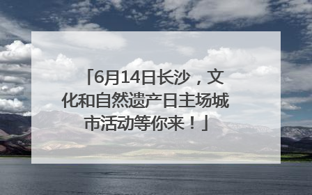 6月14日长沙，文化和自然遗产日主场城市活动等你来！