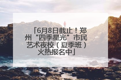 6月8日截止！郑州“四季星光”市民艺术夜校（夏季班）火热报名中