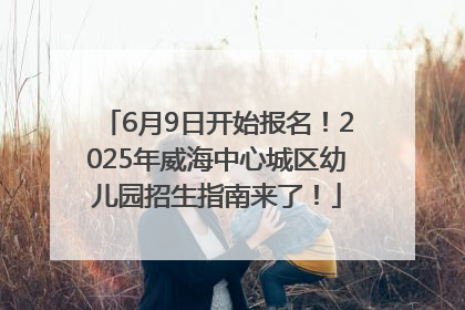 6月9日开始报名！2025年威海中心城区幼儿园招生指南来了！