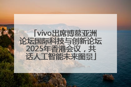 vivo出席博鳌亚洲论坛国际科技与创新论坛2025年香港会议，共话人工智能未来图景